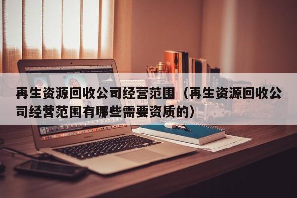 再生資源回收公司經(jīng)營(yíng)范圍（再生資源回收公司經(jīng)營(yíng)范圍有哪些需要資質(zhì)的）