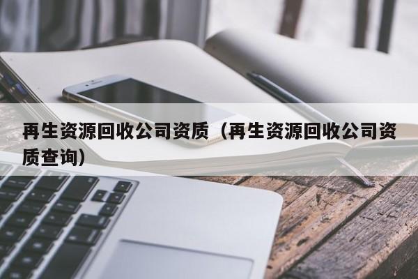 再生資源回收公司資質(zhì)（再生資源回收公司資質(zhì)查詢）