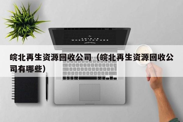 皖北再生資源回收公司（皖北再生資源回收公司有哪些）