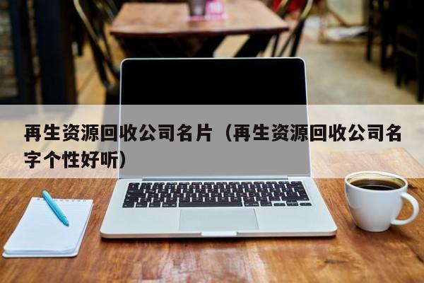 再生資源回收公司名片（再生資源回收公司名字個性好聽）