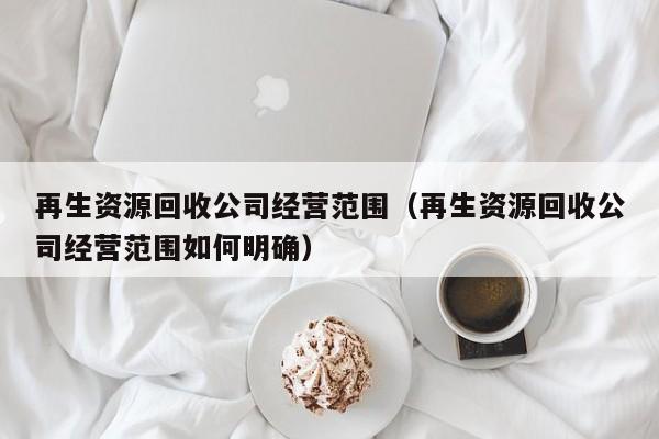再生資源回收公司經(jīng)營(yíng)范圍（再生資源回收公司經(jīng)營(yíng)范圍如何明確）