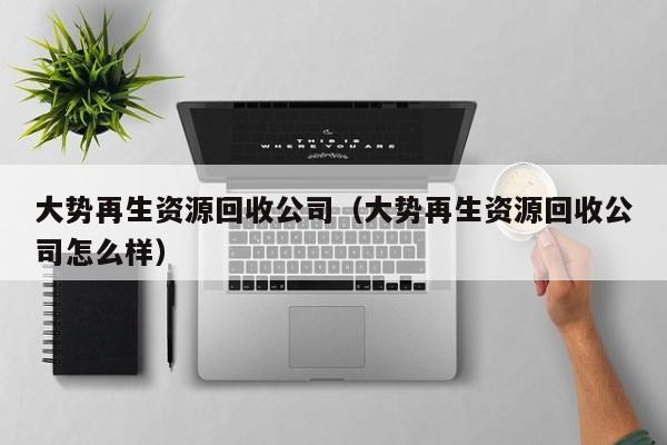 大勢(shì)再生資源回收公司（大勢(shì)再生資源回收公司怎么樣）