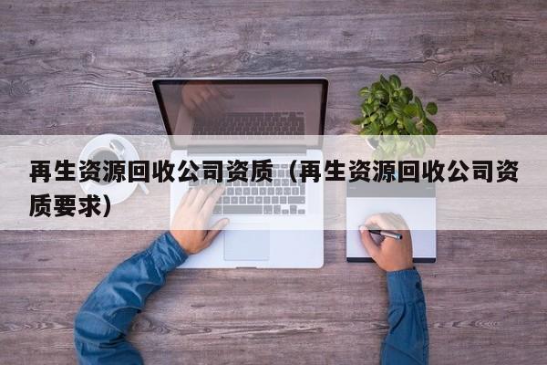 再生資源回收公司資質(zhì)（再生資源回收公司資質(zhì)要求）