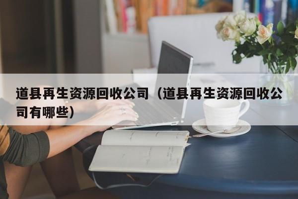 道縣再生資源回收公司（道縣再生資源回收公司有哪些）