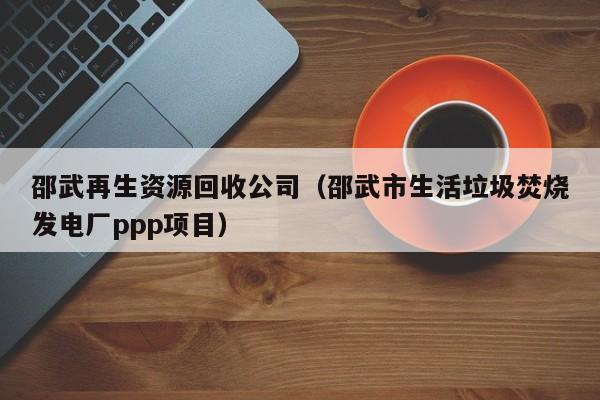 邵武再生資源回收公司（邵武市生活垃圾焚燒發(fā)電廠ppp項(xiàng)目）