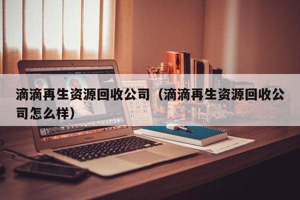 滴滴再生資源回收公司（滴滴再生資源回收公司怎么樣）