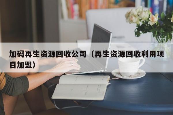 加碼再生資源回收公司（再生資源回收利用項(xiàng)目加盟）