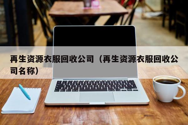 再生資源衣服回收公司（再生資源衣服回收公司名稱(chēng)）